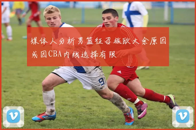 媒体人分析男篮征召旅欧大余原因或因CBA内线选择有限