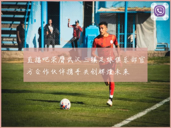 直播吧荣膺武汉三镇足球俱乐部官方合作伙伴携手共创辉煌未来