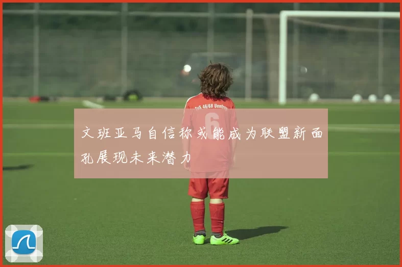 文班亚马自信称或能成为联盟新面孔展现未来潜力