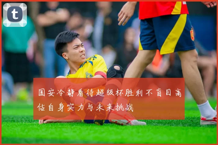 国安冷静看待超级杯胜利不盲目高估自身实力与未来挑战