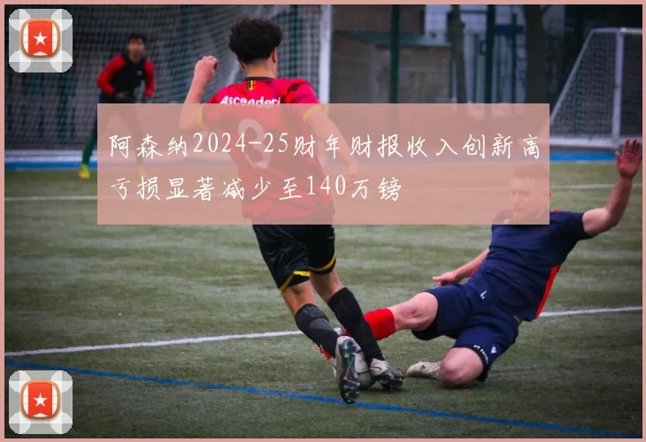 阿森纳2024-25财年财报收入创新高亏损显著减少至140万镑