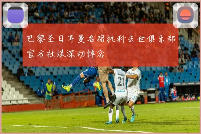 巴黎圣日耳曼名宿托科去世俱乐部官方社媒深切悼念