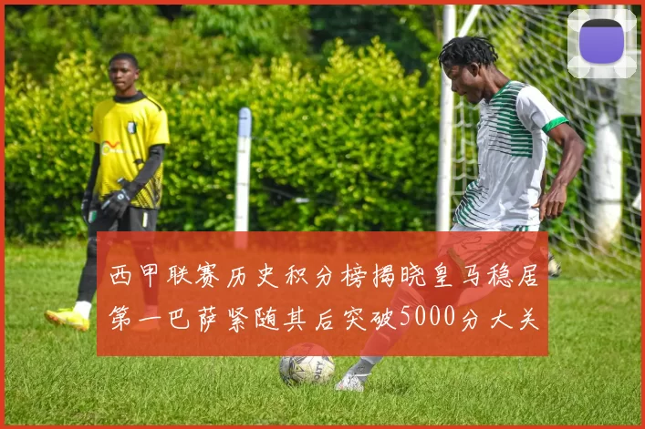 西甲联赛历史积分榜揭晓皇马稳居第一巴萨紧随其后突破5000分大关