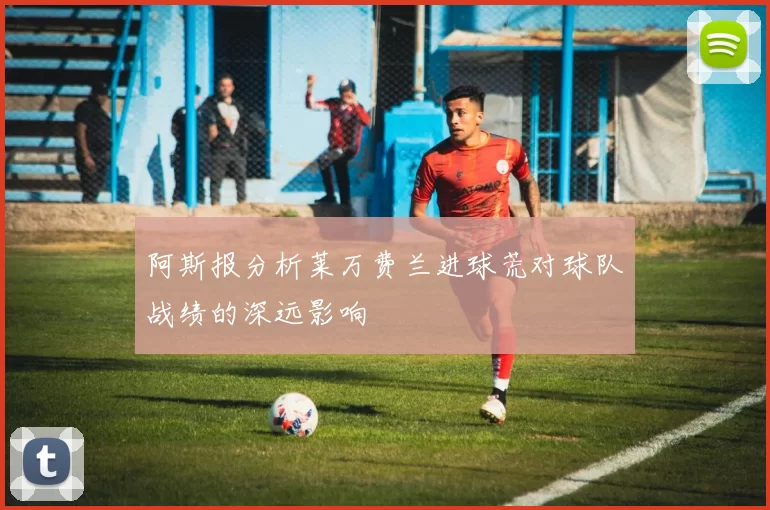 阿斯报分析莱万费兰进球荒对球队战绩的深远影响