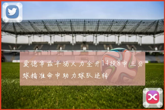 爱德华兹半场火力全开14投8中三分球精准命中助力球队逆转