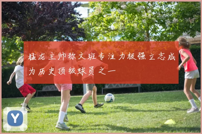 猛龙主帅称文班专注力极强立志成为历史顶级球员之一