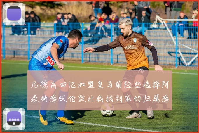 厄德高回忆加盟皇马前险些选择阿森纳感叹伦敦让我找到家的归属感