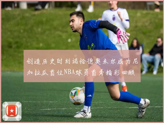 创造历史时刻诺恰德奥米尔成为尼加拉瓜首位NBA球员首秀精彩回顾