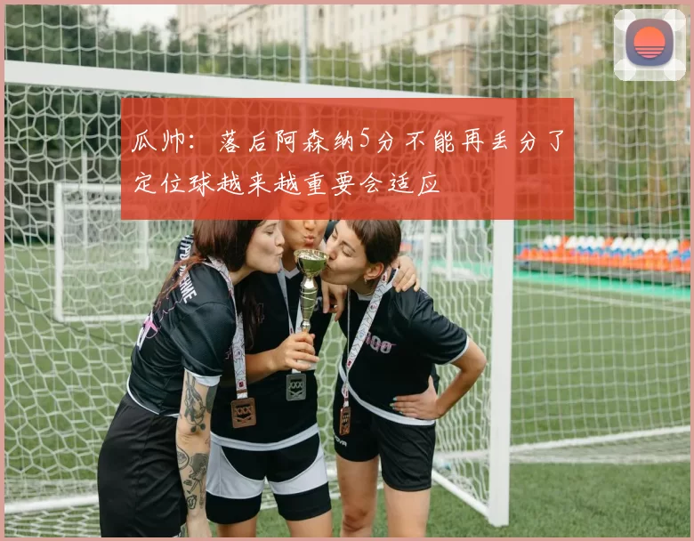 瓜帅：落后阿森纳5分不能再丢分了定位球越来越重要会适应