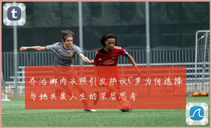 乔治娜内衣照引发热议C罗为何选择与她共度人生的深层思考