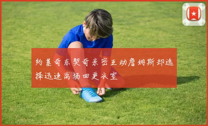 约基奇东契奇亲密互动詹姆斯却选择迅速离场回更衣室