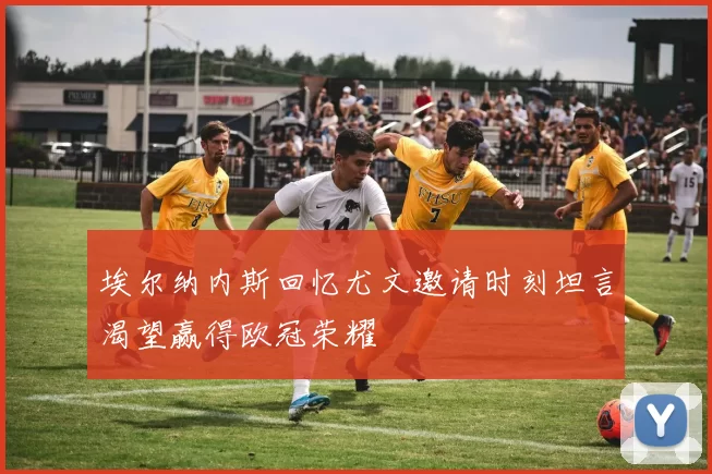埃尔纳内斯回忆尤文邀请时刻坦言渴望赢得欧冠荣耀