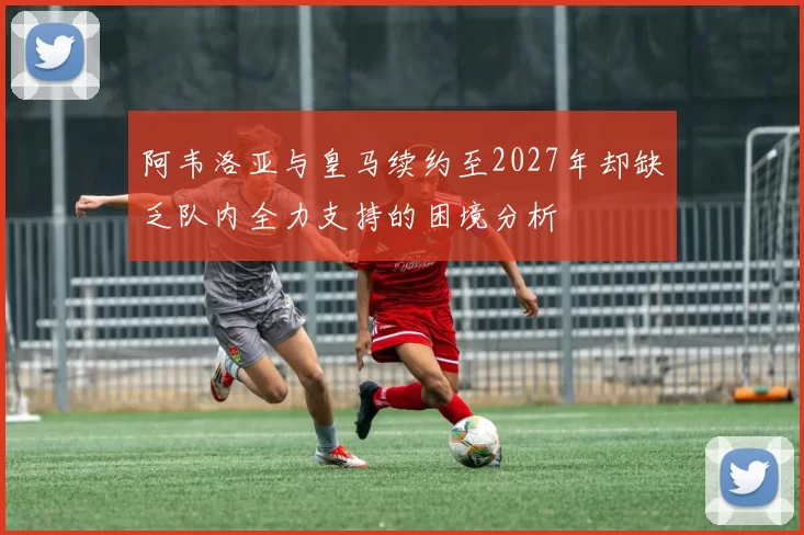 阿韦洛亚与皇马续约至2027年却缺乏队内全力支持的困境分析