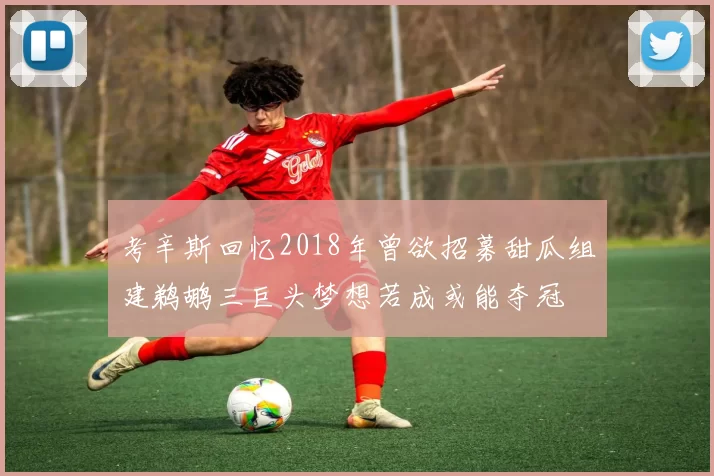 考辛斯回忆2018年曾欲招募甜瓜组建鹈鹕三巨头梦想若成或能夺冠