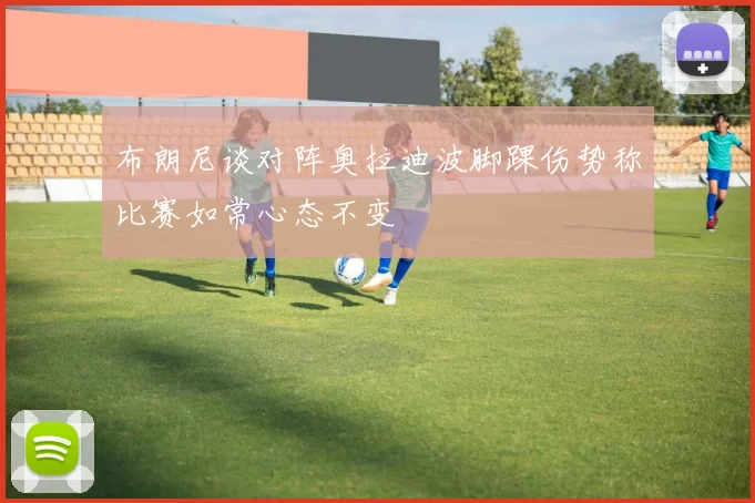 布朗尼谈对阵奥拉迪波脚踝伤势称比赛如常心态不变