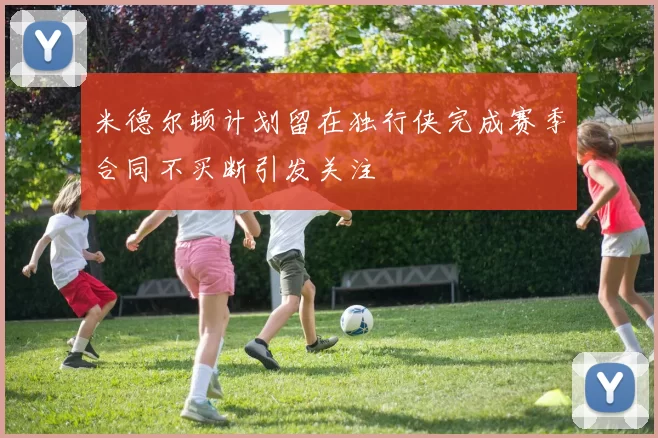 米德尔顿计划留在独行侠完成赛季合同不买断引发关注