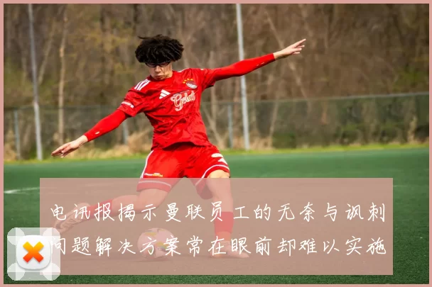 电讯报揭示曼联员工的无奈与讽刺问题解决方案常在眼前却难以实施